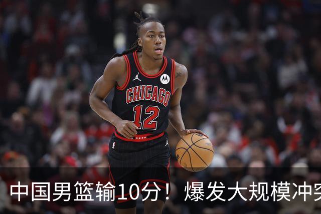 中国男篮输10分！爆发大规模冲突，3人罚出场，1人摔重伤