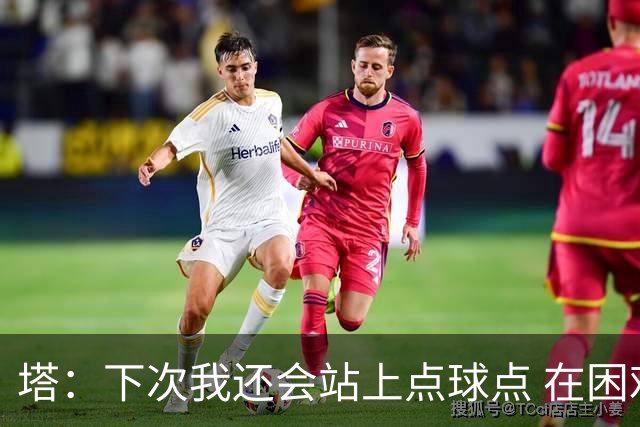 塔：下次我还会站上点球点 在困难的时刻承担责任很重要